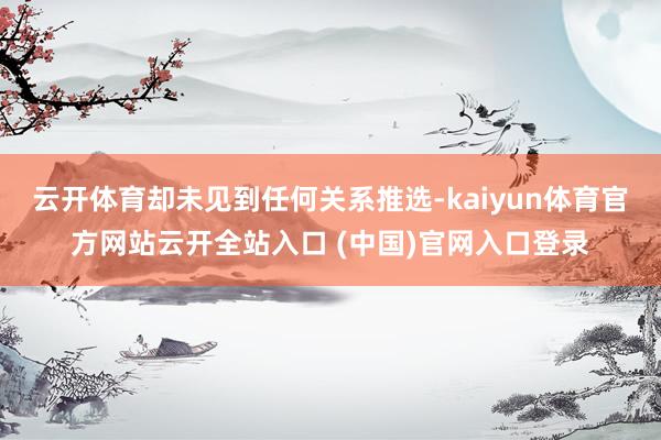 云开体育却未见到任何关系推选-kaiyun体育官方网站云开全站入口 (中国)官网入口登录