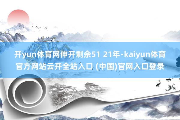 开yun体育网伸开剩余51 21年-kaiyun体育官方网站云开全站入口 (中国)官网入口登录