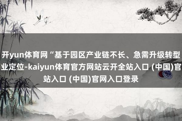 开yun体育网“基于园区产业链不长、急需升级转型的近况和产业定位-kaiyun体育官方网站云开全站入口 (中国)官网入口登录