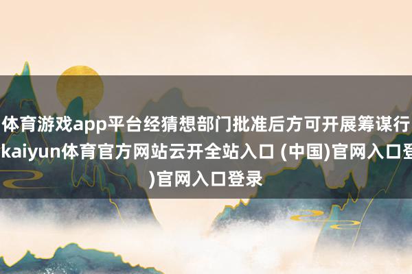 体育游戏app平台经猜想部门批准后方可开展筹谋行径-kaiyun体育官方网站云开全站入口 (中国)官网入口登录
