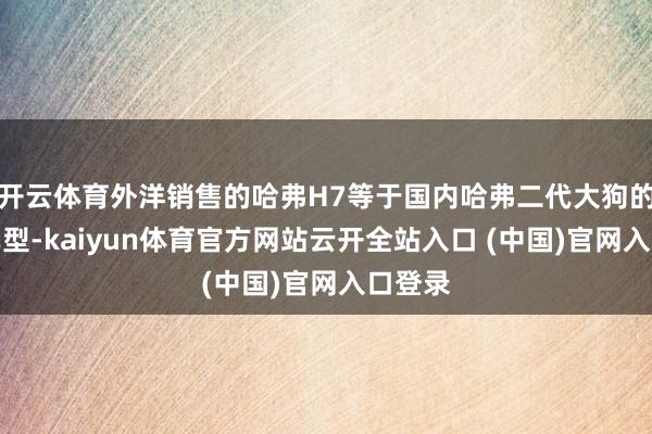 开云体育外洋销售的哈弗H7等于国内哈弗二代大狗的换名车型-kaiyun体育官方网站云开全站入口 (中国)官网入口登录