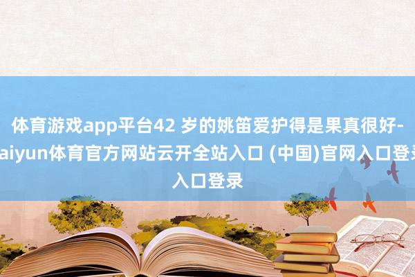 体育游戏app平台42 岁的姚笛爱护得是果真很好-kaiyun体育官方网站云开全站入口 (中国)官网入口登录