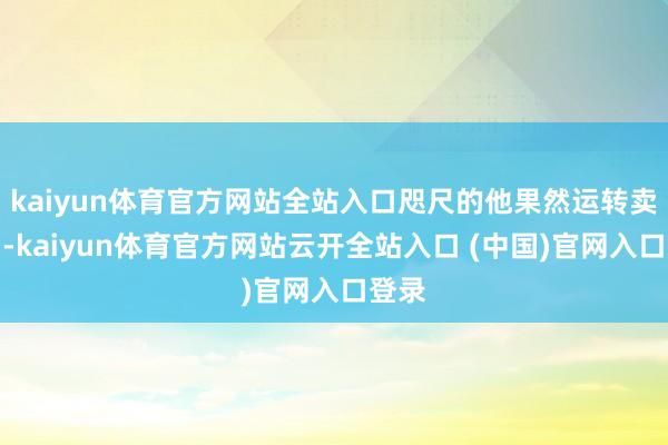 kaiyun体育官方网站全站入口咫尺的他果然运转卖酒了-kaiyun体育官方网站云开全站入口 (中国)官网入口登录