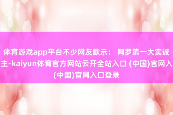 体育游戏app平台不少网友默示： 网罗第一大实诚东说念主-kaiyun体育官方网站云开全站入口 (中国)官网入口登录