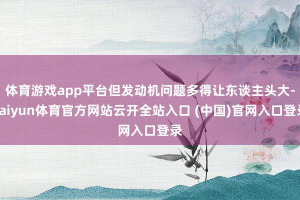 体育游戏app平台但发动机问题多得让东谈主头大-kaiyun体育官方网站云开全站入口 (中国)官网入口登录