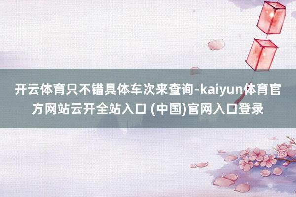 开云体育只不错具体车次来查询-kaiyun体育官方网站云开全站入口 (中国)官网入口登录