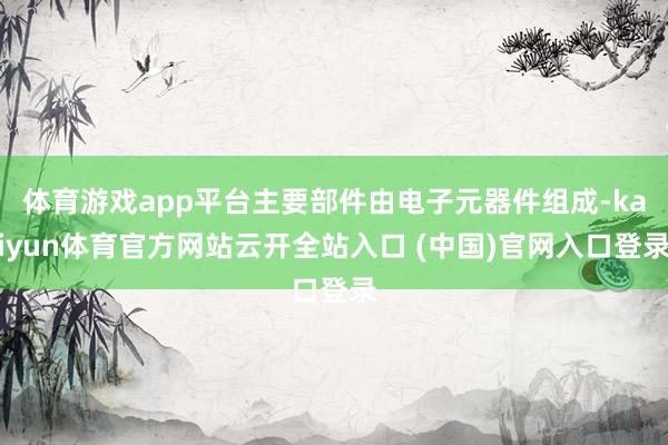 体育游戏app平台主要部件由电子元器件组成-kaiyun体育官方网站云开全站入口 (中国)官网入口登录