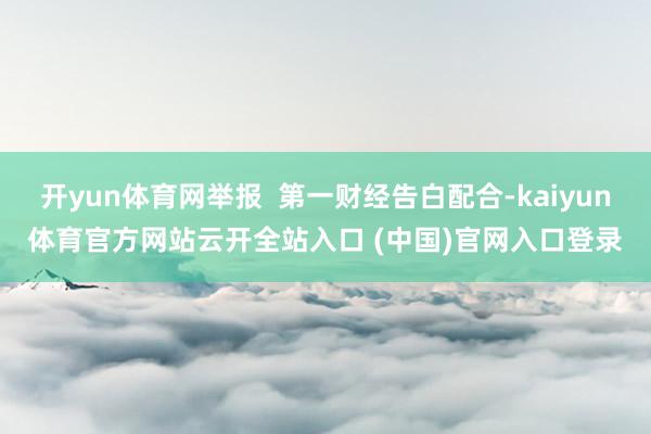 开yun体育网举报  第一财经告白配合-kaiyun体育官方网站云开全站入口 (中国)官网入口登录