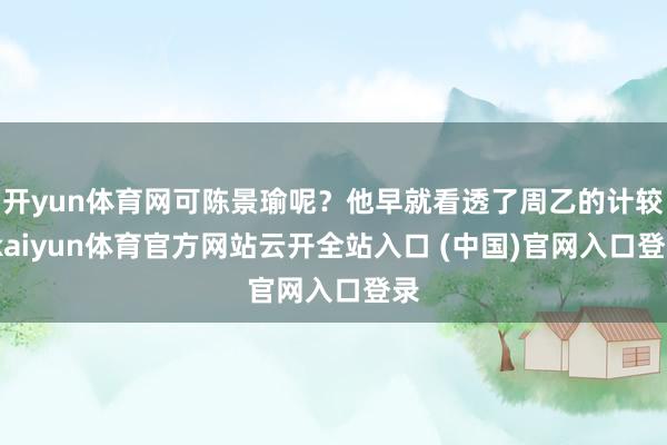 开yun体育网可陈景瑜呢？他早就看透了周乙的计较-kaiyun体育官方网站云开全站入口 (中国)官网入口登录