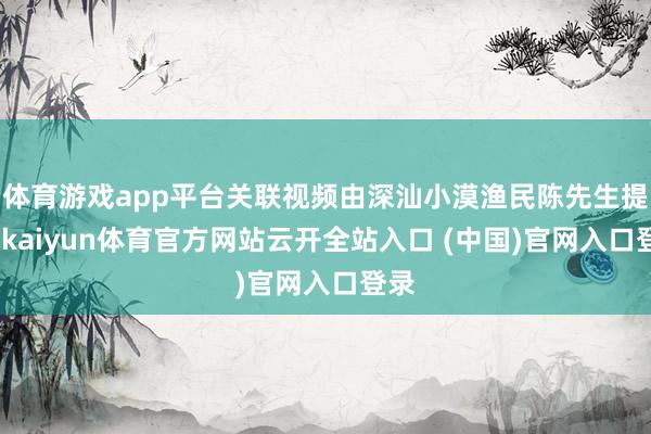 体育游戏app平台关联视频由深汕小漠渔民陈先生提供-kaiyun体育官方网站云开全站入口 (中国)官网入口登录
