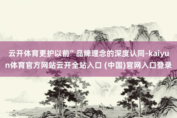 云开体育更护以前”品牌理念的深度认同-kaiyun体育官方网站云开全站入口 (中国)官网入口登录