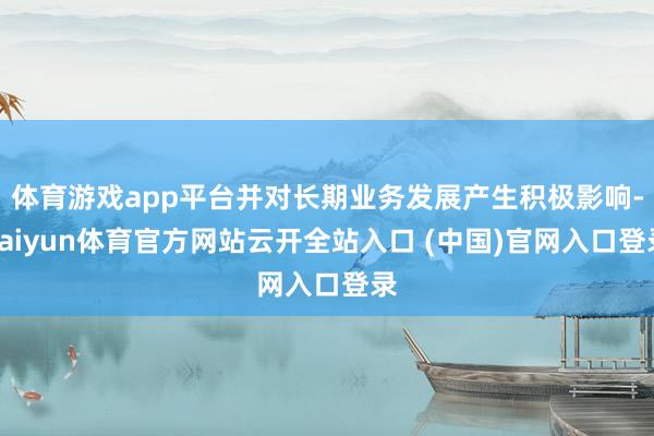 体育游戏app平台并对长期业务发展产生积极影响-kaiyun体育官方网站云开全站入口 (中国)官网入口登录
