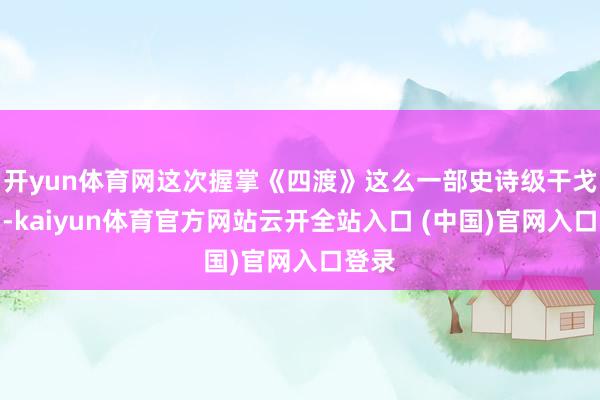 开yun体育网这次握掌《四渡》这么一部史诗级干戈巨制-kaiyun体育官方网站云开全站入口 (中国)官网入口登录
