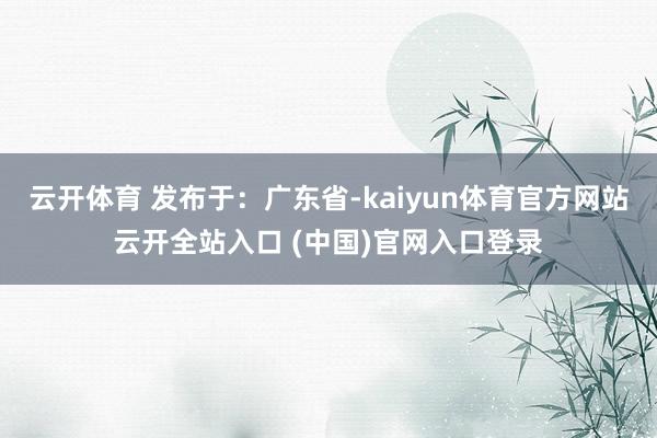 云开体育 发布于：广东省-kaiyun体育官方网站云开全站入口 (中国)官网入口登录