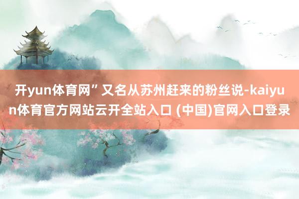 开yun体育网”又名从苏州赶来的粉丝说-kaiyun体育官方网站云开全站入口 (中国)官网入口登录