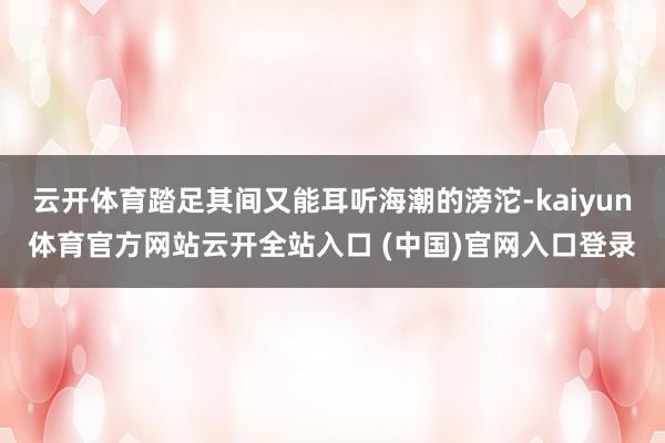 云开体育踏足其间又能耳听海潮的滂沱-kaiyun体育官方网站云开全站入口 (中国)官网入口登录
