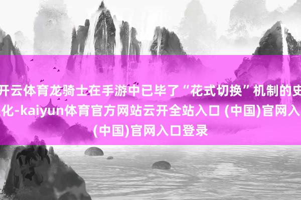 开云体育龙骑士在手游中已毕了“花式切换”机制的史诗级进化-kaiyun体育官方网站云开全站入口 (中国)官网入口登录