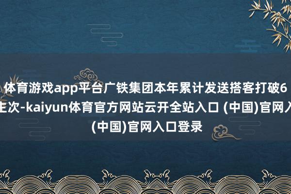 体育游戏app平台广铁集团本年累计发送搭客打破6亿东谈主次-kaiyun体育官方网站云开全站入口 (中国)官网入口登录