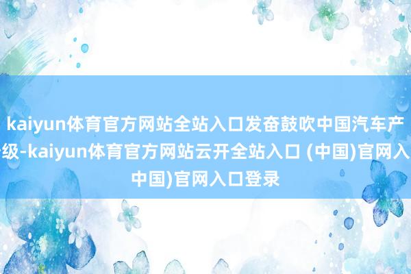 kaiyun体育官方网站全站入口发奋鼓吹中国汽车产业的升级-kaiyun体育官方网站云开全站入口 (中国)官网入口登录