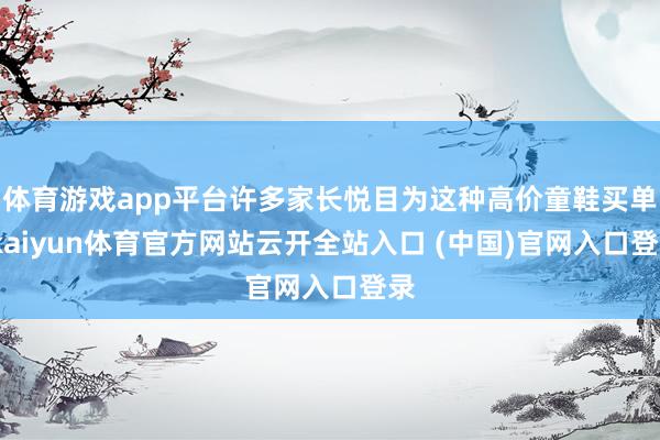 体育游戏app平台许多家长悦目为这种高价童鞋买单-kaiyun体育官方网站云开全站入口 (中国)官网入口登录