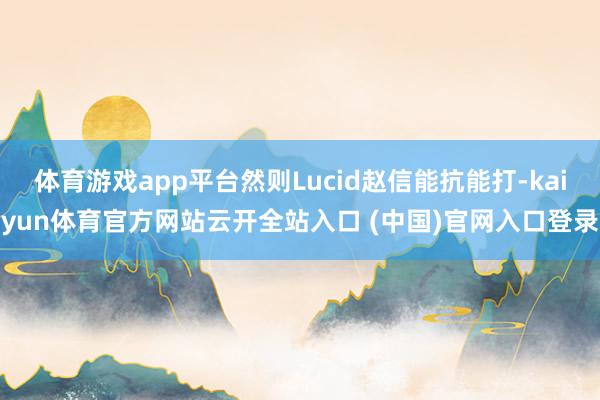 体育游戏app平台然则Lucid赵信能抗能打-kaiyun体育官方网站云开全站入口 (中国)官网入口登录