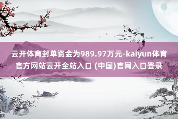 云开体育封单资金为989.97万元-kaiyun体育官方网站云开全站入口 (中国)官网入口登录