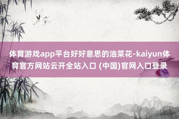 体育游戏app平台好好意思的油菜花-kaiyun体育官方网站云开全站入口 (中国)官网入口登录