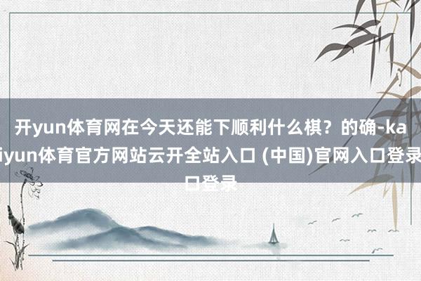 开yun体育网在今天还能下顺利什么棋？的确-kaiyun体育官方网站云开全站入口 (中国)官网入口登录