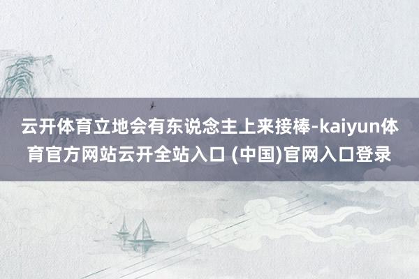 云开体育立地会有东说念主上来接棒-kaiyun体育官方网站云开全站入口 (中国)官网入口登录