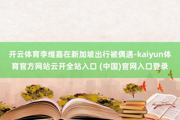 开云体育李维嘉在新加坡出行被偶遇-kaiyun体育官方网站云开全站入口 (中国)官网入口登录