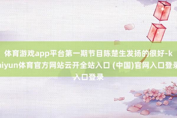 体育游戏app平台第一期节目陈楚生发扬的很好-kaiyun体育官方网站云开全站入口 (中国)官网入口登录