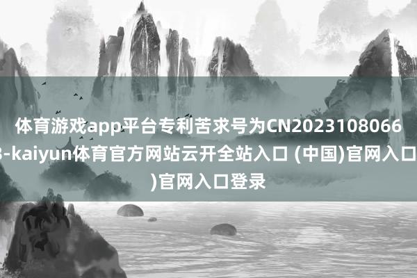 体育游戏app平台专利苦求号为CN202310806692.8-kaiyun体育官方网站云开全站入口 (中国)官网入口登录