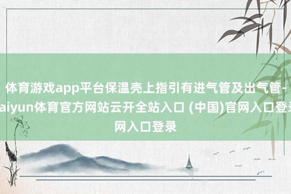 体育游戏app平台保温壳上指引有进气管及出气管-kaiyun体育官方网站云开全站入口 (中国)官网入口登录