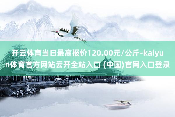 开云体育当日最高报价120.00元/公斤-kaiyun体育官方网站云开全站入口 (中国)官网入口登录