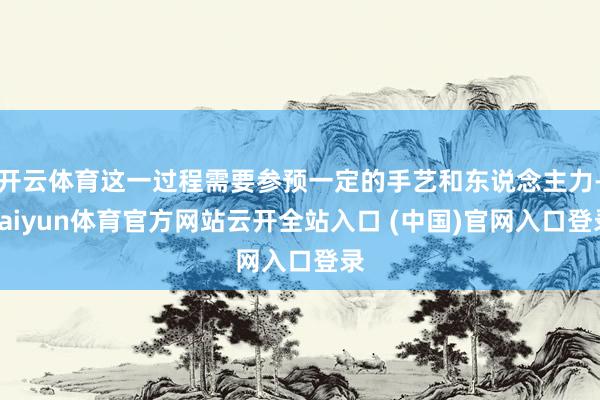 开云体育这一过程需要参预一定的手艺和东说念主力-kaiyun体育官方网站云开全站入口 (中国)官网入口登录