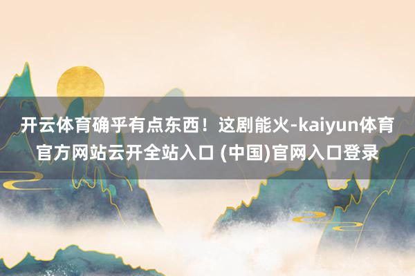 开云体育确乎有点东西！这剧能火-kaiyun体育官方网站云开全站入口 (中国)官网入口登录
