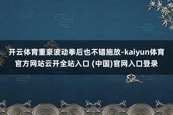 开云体育重豪波动拳后也不错施放-kaiyun体育官方网站云开全站入口 (中国)官网入口登录