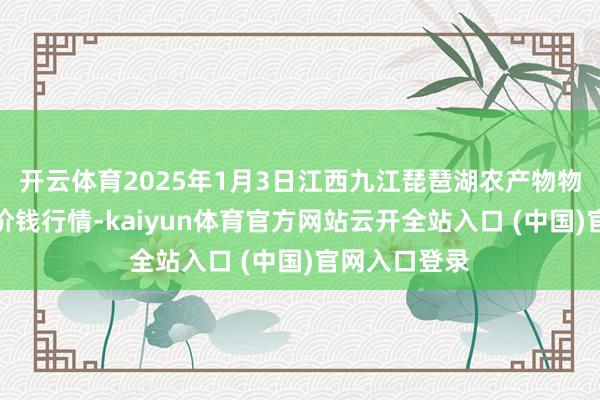 开云体育2025年1月3日江西九江琵琶湖农产物物流有限公司价钱行情-kaiyun体育官方网站云开全站入口 (中国)官网入口登录