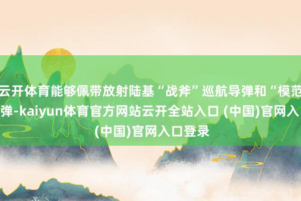 云开体育能够佩带放射陆基“战斧”巡航导弹和“模范”-6导弹-kaiyun体育官方网站云开全站入口 (中国)官网入口登录