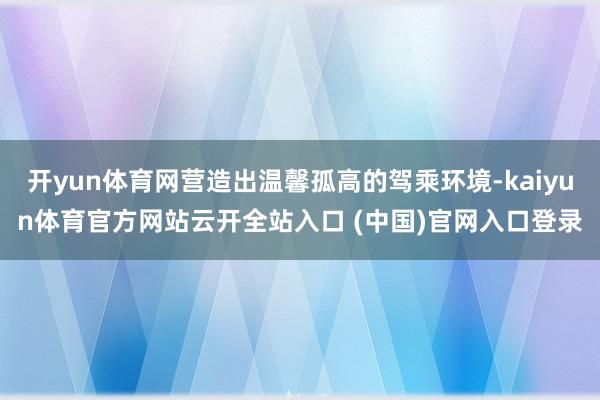开yun体育网营造出温馨孤高的驾乘环境-kaiyun体育官方网站云开全站入口 (中国)官网入口登录