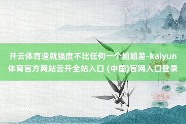 开云体育造就强度不比任何一个姐姐差-kaiyun体育官方网站云开全站入口 (中国)官网入口登录