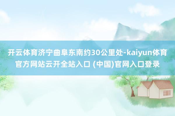 开云体育济宁曲阜东南约30公里处-kaiyun体育官方网站云开全站入口 (中国)官网入口登录