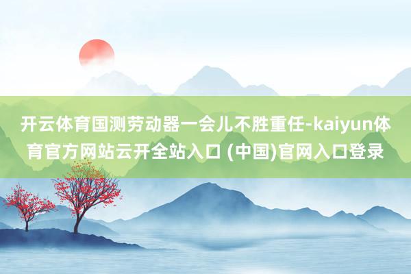 开云体育国测劳动器一会儿不胜重任-kaiyun体育官方网站云开全站入口 (中国)官网入口登录
