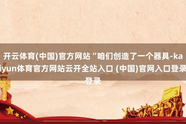开云体育(中国)官方网站“咱们创造了一个器具-kaiyun体育官方网站云开全站入口 (中国)官网入口登录