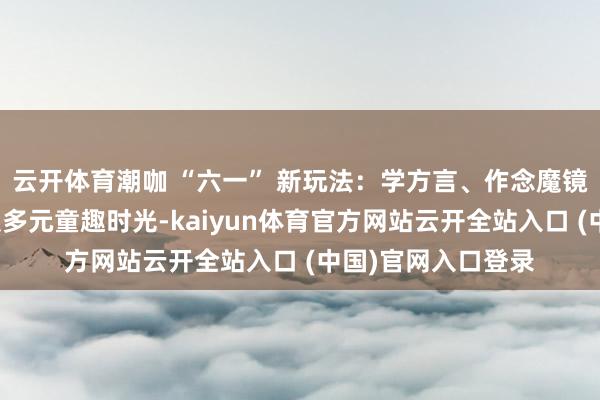 云开体育潮咖 “六一” 新玩法：学方言、作念魔镜、品养生茶，解锁多元童趣时光-kaiyun体育官方网站云开全站入口 (中国)官网入口登录