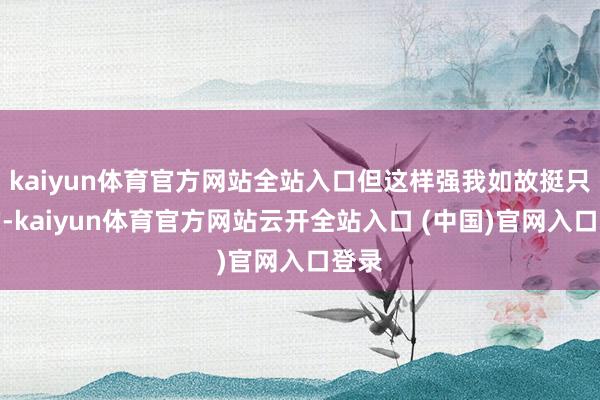 kaiyun体育官方网站全站入口但这样强我如故挺只怕的-kaiyun体育官方网站云开全站入口 (中国)官网入口登录