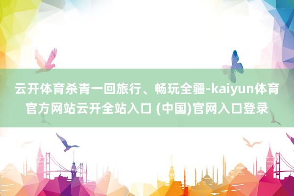 云开体育杀青一回旅行、畅玩全疆-kaiyun体育官方网站云开全站入口 (中国)官网入口登录