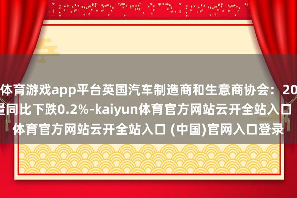 体育游戏app平台英国汽车制造商和生意商协会：2024年英国新车注册量同比下跌0.2%-kaiyun体育官方网站云开全站入口 (中国)官网入口登录