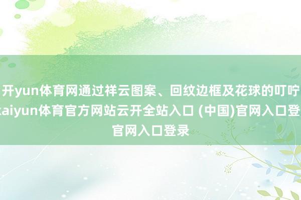 开yun体育网通过祥云图案、回纹边框及花球的叮咛-kaiyun体育官方网站云开全站入口 (中国)官网入口登录