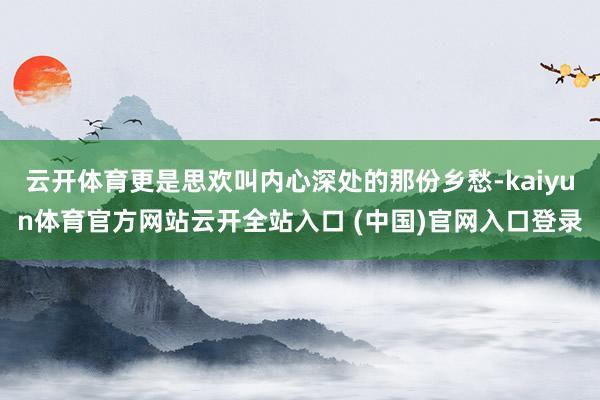 云开体育更是思欢叫内心深处的那份乡愁-kaiyun体育官方网站云开全站入口 (中国)官网入口登录